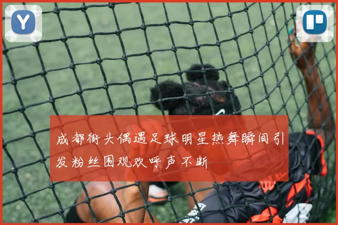 成都街头偶遇足球明星热舞瞬间引发粉丝围观欢呼声不断
