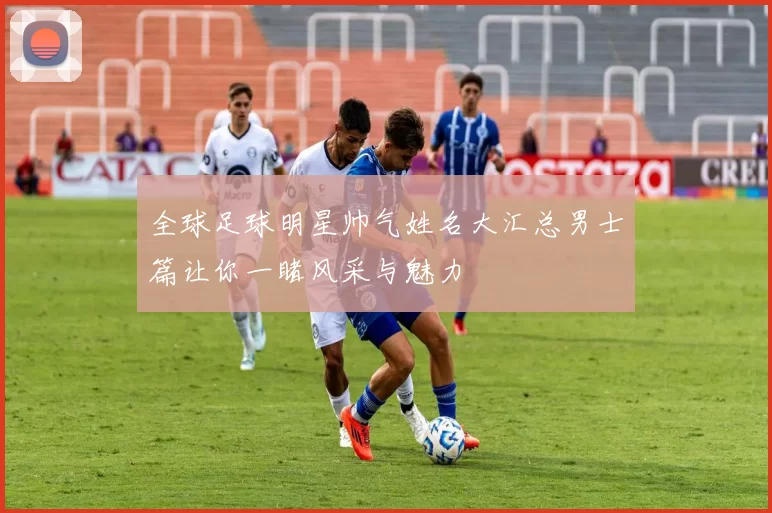 全球足球明星帅气姓名大汇总男士篇让你一睹风采与魅力