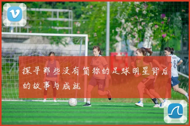 探寻那些没有简称的足球明星背后的故事与成就