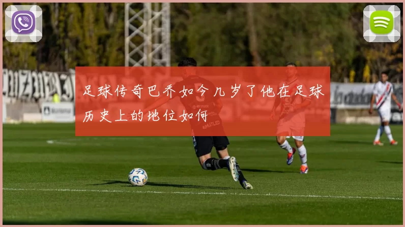 足球传奇巴乔如今几岁了他在足球历史上的地位如何