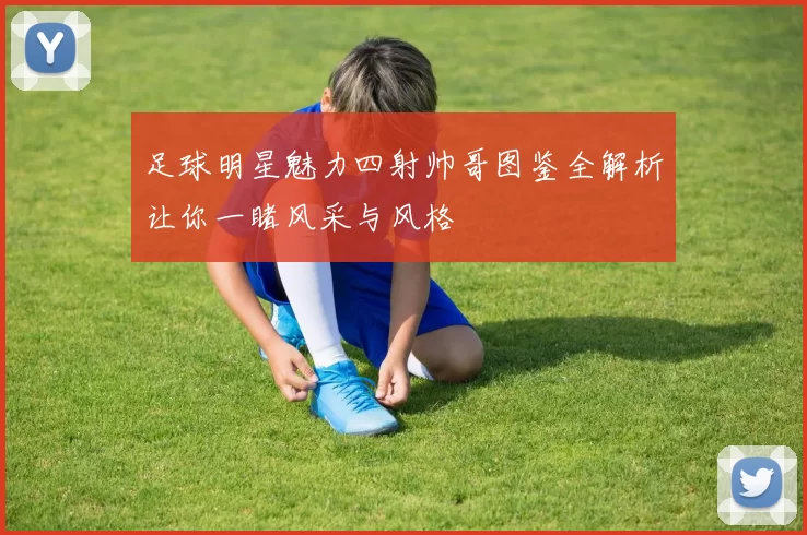 足球明星魅力四射帅哥图鉴全解析让你一睹风采与风格