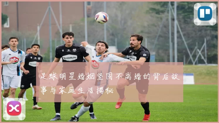 足球明星婚姻坚固不离婚的背后故事与家庭生活揭秘