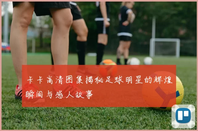 卡卡高清图集揭秘足球明星的辉煌瞬间与感人故事