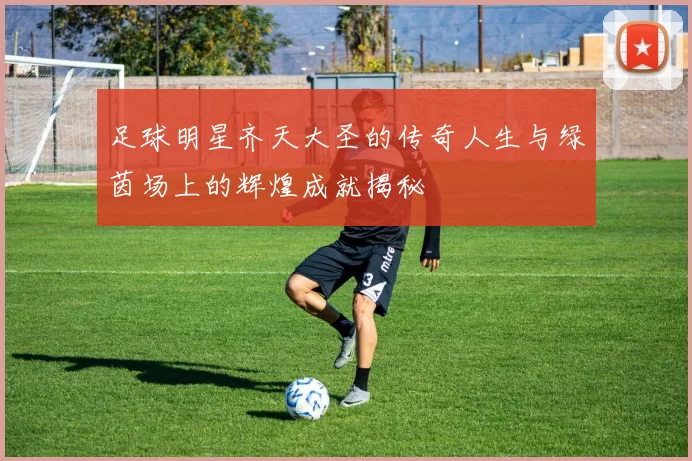足球明星齐天大圣的传奇人生与绿茵场上的辉煌成就揭秘