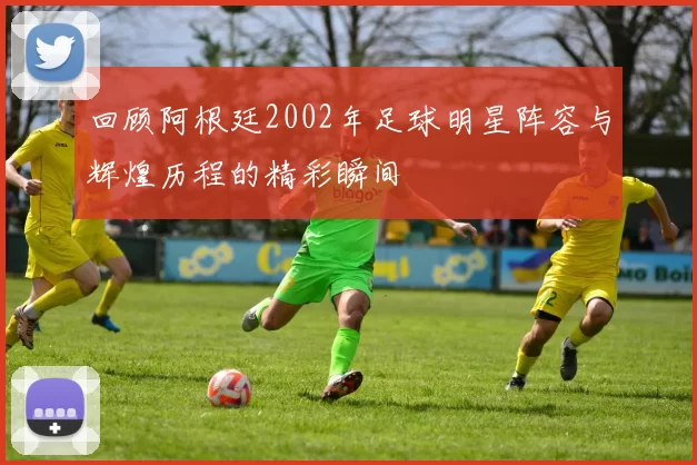 回顾阿根廷2002年足球明星阵容与辉煌历程的精彩瞬间