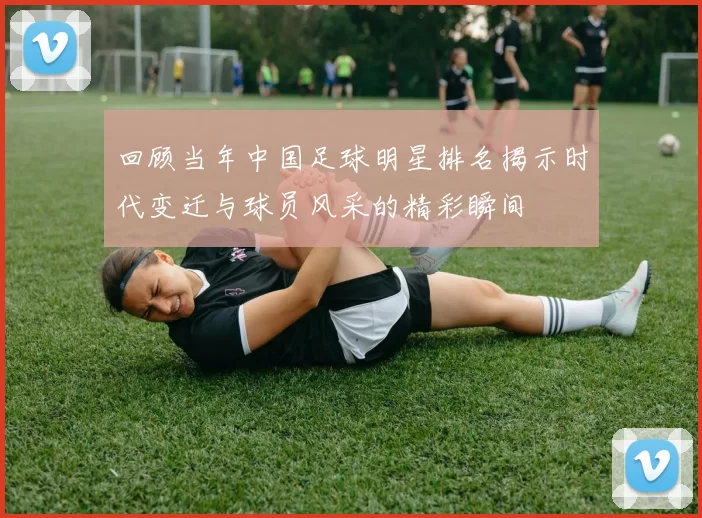 回顾当年中国足球明星排名揭示时代变迁与球员风采的精彩瞬间