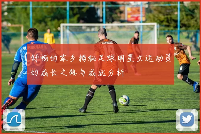 舒畅的家乡揭秘足球明星女运动员的成长之路与成就分析