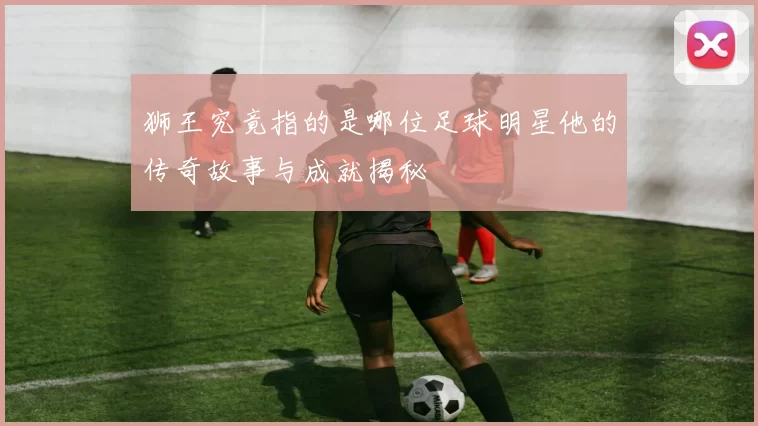 狮王究竟指的是哪位足球明星他的传奇故事与成就揭秘