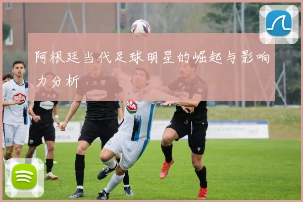 阿根廷当代足球明星的崛起与影响力分析