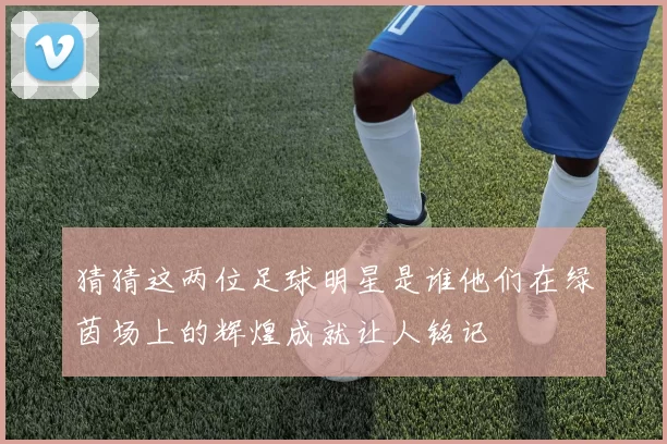 猜猜这两位足球明星是谁他们在绿茵场上的辉煌成就让人铭记