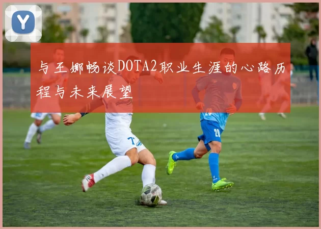与王娜畅谈DOTA2职业生涯的心路历程与未来展望